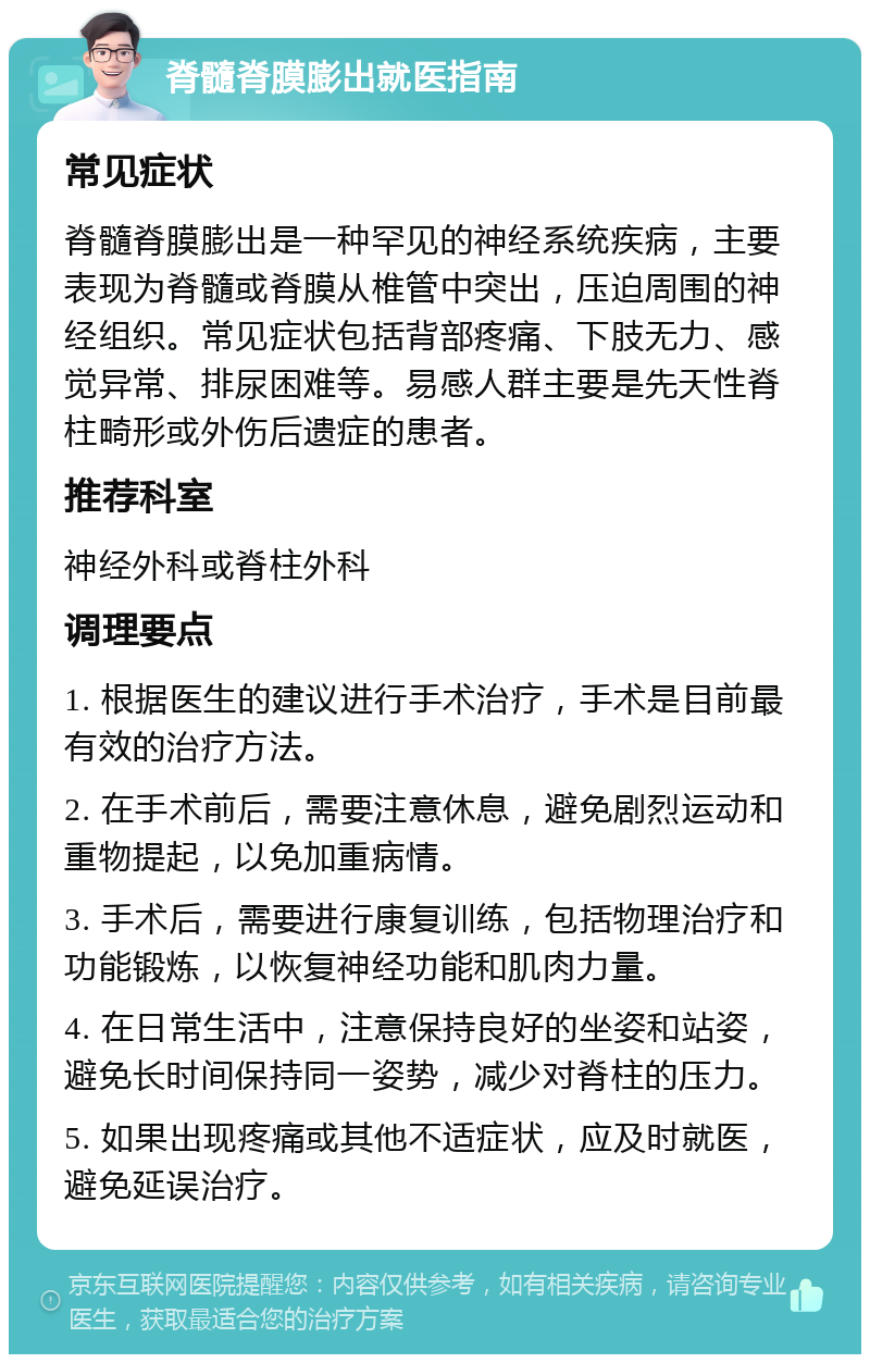 脊髓脊膜膨出就医指南 常见症状 脊髓脊膜膨出是一种罕见的神经系统疾病，主要表现为脊髓或脊膜从椎管中突出，压迫周围的神经组织。常见症状包括背部疼痛、下肢无力、感觉异常、排尿困难等。易感人群主要是先天性脊柱畸形或外伤后遗症的患者。 推荐科室 神经外科或脊柱外科 调理要点 1. 根据医生的建议进行手术治疗，手术是目前最有效的治疗方法。 2. 在手术前后，需要注意休息，避免剧烈运动和重物提起，以免加重病情。 3. 手术后，需要进行康复训练，包括物理治疗和功能锻炼，以恢复神经功能和肌肉力量。 4. 在日常生活中，注意保持良好的坐姿和站姿，避免长时间保持同一姿势，减少对脊柱的压力。 5. 如果出现疼痛或其他不适症状，应及时就医，避免延误治疗。