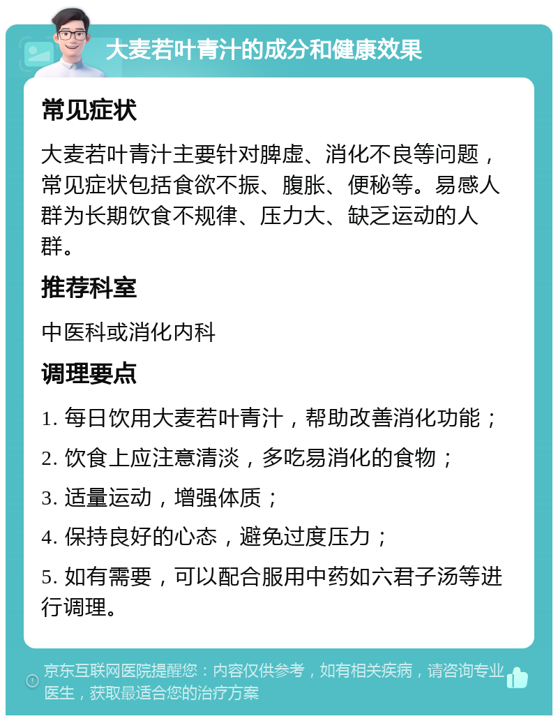 大麦若叶青汁的成分和健康效果 常见症状 大麦若叶青汁主要针对脾虚、消化不良等问题，常见症状包括食欲不振、腹胀、便秘等。易感人群为长期饮食不规律、压力大、缺乏运动的人群。 推荐科室 中医科或消化内科 调理要点 1. 每日饮用大麦若叶青汁，帮助改善消化功能； 2. 饮食上应注意清淡，多吃易消化的食物； 3. 适量运动，增强体质； 4. 保持良好的心态，避免过度压力； 5. 如有需要，可以配合服用中药如六君子汤等进行调理。