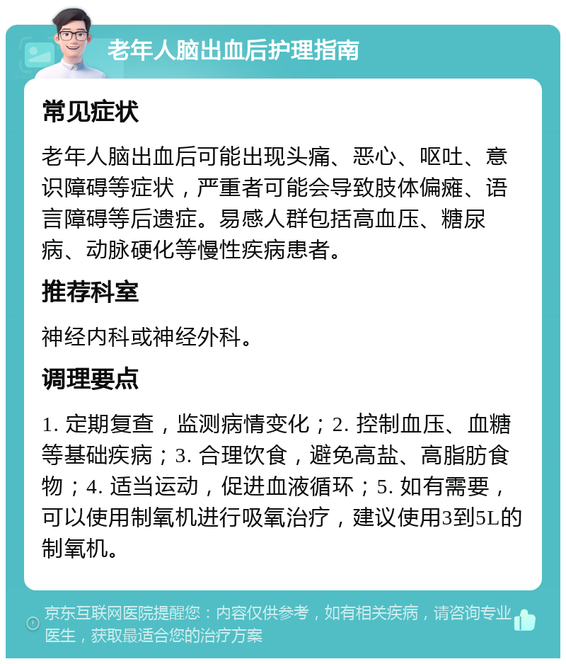 老年人脑出血后护理指南 常见症状 老年人脑出血后可能出现头痛、恶心、呕吐、意识障碍等症状，严重者可能会导致肢体偏瘫、语言障碍等后遗症。易感人群包括高血压、糖尿病、动脉硬化等慢性疾病患者。 推荐科室 神经内科或神经外科。 调理要点 1. 定期复查，监测病情变化；2. 控制血压、血糖等基础疾病；3. 合理饮食，避免高盐、高脂肪食物；4. 适当运动，促进血液循环；5. 如有需要，可以使用制氧机进行吸氧治疗，建议使用3到5L的制氧机。