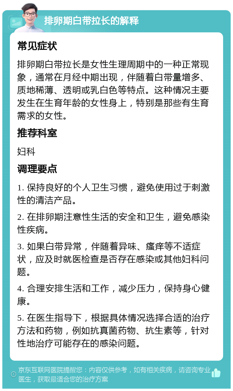 排卵期白带拉长的解释 常见症状 排卵期白带拉长是女性生理周期中的一种正常现象，通常在月经中期出现，伴随着白带量增多、质地稀薄、透明或乳白色等特点。这种情况主要发生在生育年龄的女性身上，特别是那些有生育需求的女性。 推荐科室 妇科 调理要点 1. 保持良好的个人卫生习惯，避免使用过于刺激性的清洁产品。 2. 在排卵期注意性生活的安全和卫生，避免感染性疾病。 3. 如果白带异常，伴随着异味、瘙痒等不适症状，应及时就医检查是否存在感染或其他妇科问题。 4. 合理安排生活和工作，减少压力，保持身心健康。 5. 在医生指导下，根据具体情况选择合适的治疗方法和药物，例如抗真菌药物、抗生素等，针对性地治疗可能存在的感染问题。