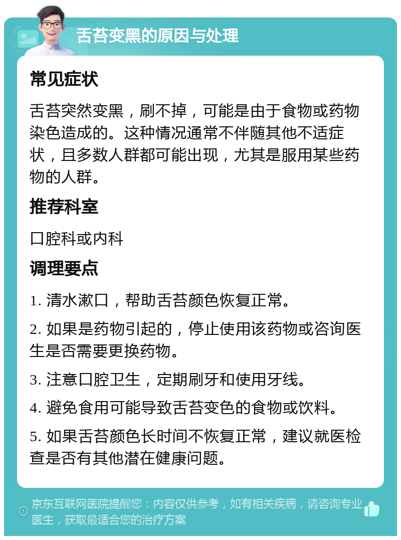 舌苔变黑的原因与处理 常见症状 舌苔突然变黑，刷不掉，可能是由于食物或药物染色造成的。这种情况通常不伴随其他不适症状，且多数人群都可能出现，尤其是服用某些药物的人群。 推荐科室 口腔科或内科 调理要点 1. 清水漱口，帮助舌苔颜色恢复正常。 2. 如果是药物引起的，停止使用该药物或咨询医生是否需要更换药物。 3. 注意口腔卫生，定期刷牙和使用牙线。 4. 避免食用可能导致舌苔变色的食物或饮料。 5. 如果舌苔颜色长时间不恢复正常，建议就医检查是否有其他潜在健康问题。