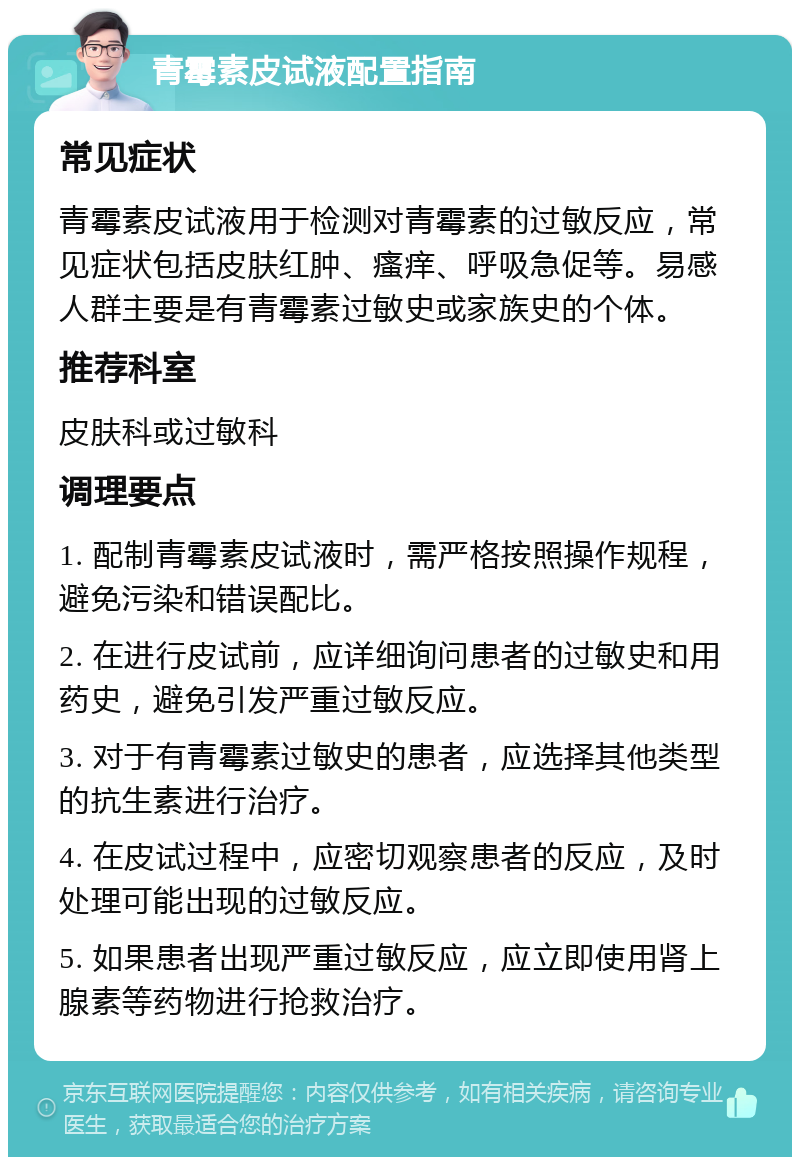 青霉素皮试液配置指南 常见症状 青霉素皮试液用于检测对青霉素的过敏反应，常见症状包括皮肤红肿、瘙痒、呼吸急促等。易感人群主要是有青霉素过敏史或家族史的个体。 推荐科室 皮肤科或过敏科 调理要点 1. 配制青霉素皮试液时，需严格按照操作规程，避免污染和错误配比。 2. 在进行皮试前，应详细询问患者的过敏史和用药史，避免引发严重过敏反应。 3. 对于有青霉素过敏史的患者，应选择其他类型的抗生素进行治疗。 4. 在皮试过程中，应密切观察患者的反应，及时处理可能出现的过敏反应。 5. 如果患者出现严重过敏反应，应立即使用肾上腺素等药物进行抢救治疗。