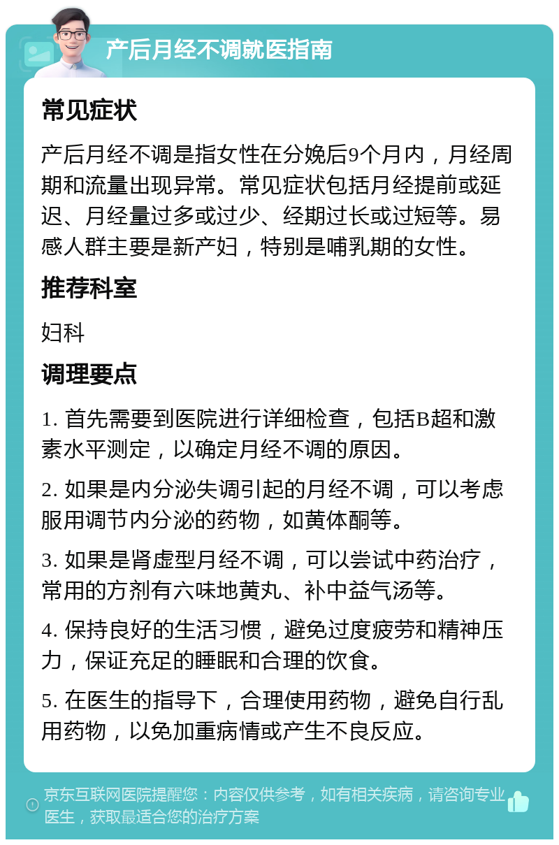 产后月经不调就医指南 常见症状 产后月经不调是指女性在分娩后9个月内，月经周期和流量出现异常。常见症状包括月经提前或延迟、月经量过多或过少、经期过长或过短等。易感人群主要是新产妇，特别是哺乳期的女性。 推荐科室 妇科 调理要点 1. 首先需要到医院进行详细检查，包括B超和激素水平测定，以确定月经不调的原因。 2. 如果是内分泌失调引起的月经不调，可以考虑服用调节内分泌的药物，如黄体酮等。 3. 如果是肾虚型月经不调，可以尝试中药治疗，常用的方剂有六味地黄丸、补中益气汤等。 4. 保持良好的生活习惯，避免过度疲劳和精神压力，保证充足的睡眠和合理的饮食。 5. 在医生的指导下，合理使用药物，避免自行乱用药物，以免加重病情或产生不良反应。