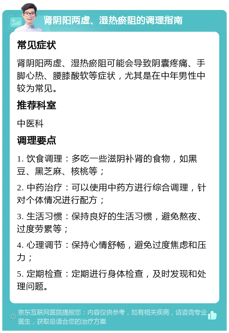 肾阴阳两虚、湿热瘀阻的调理指南 常见症状 肾阴阳两虚、湿热瘀阻可能会导致阴囊疼痛、手脚心热、腰膝酸软等症状，尤其是在中年男性中较为常见。 推荐科室 中医科 调理要点 1. 饮食调理：多吃一些滋阴补肾的食物，如黑豆、黑芝麻、核桃等； 2. 中药治疗：可以使用中药方进行综合调理，针对个体情况进行配方； 3. 生活习惯：保持良好的生活习惯，避免熬夜、过度劳累等； 4. 心理调节：保持心情舒畅，避免过度焦虑和压力； 5. 定期检查：定期进行身体检查，及时发现和处理问题。