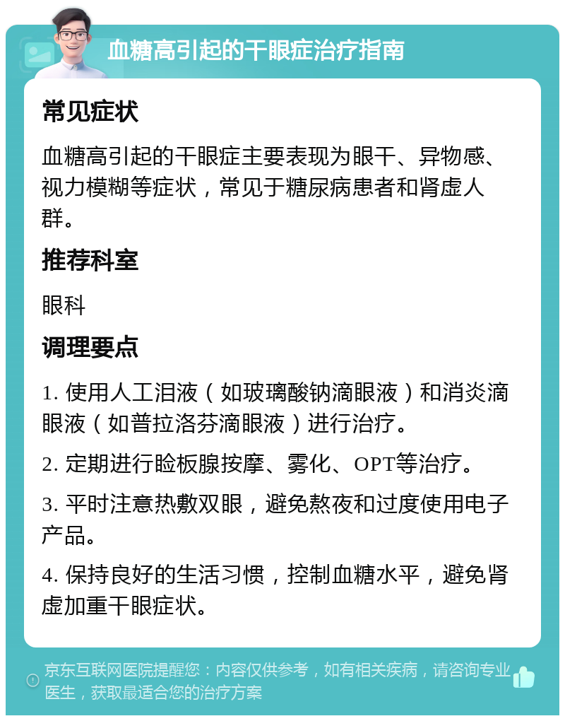 血糖高引起的干眼症治疗指南 常见症状 血糖高引起的干眼症主要表现为眼干、异物感、视力模糊等症状，常见于糖尿病患者和肾虚人群。 推荐科室 眼科 调理要点 1. 使用人工泪液（如玻璃酸钠滴眼液）和消炎滴眼液（如普拉洛芬滴眼液）进行治疗。 2. 定期进行睑板腺按摩、雾化、OPT等治疗。 3. 平时注意热敷双眼，避免熬夜和过度使用电子产品。 4. 保持良好的生活习惯，控制血糖水平，避免肾虚加重干眼症状。