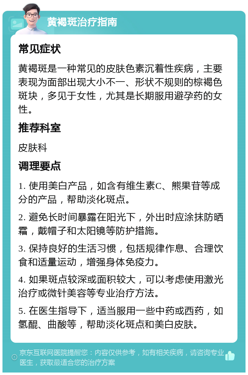 黄褐斑治疗指南 常见症状 黄褐斑是一种常见的皮肤色素沉着性疾病，主要表现为面部出现大小不一、形状不规则的棕褐色斑块，多见于女性，尤其是长期服用避孕药的女性。 推荐科室 皮肤科 调理要点 1. 使用美白产品，如含有维生素C、熊果苷等成分的产品，帮助淡化斑点。 2. 避免长时间暴露在阳光下，外出时应涂抹防晒霜，戴帽子和太阳镜等防护措施。 3. 保持良好的生活习惯，包括规律作息、合理饮食和适量运动，增强身体免疫力。 4. 如果斑点较深或面积较大，可以考虑使用激光治疗或微针美容等专业治疗方法。 5. 在医生指导下，适当服用一些中药或西药，如氢醌、曲酸等，帮助淡化斑点和美白皮肤。