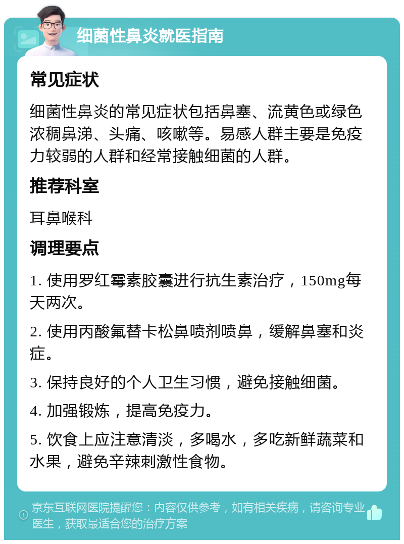 细菌性鼻炎就医指南 常见症状 细菌性鼻炎的常见症状包括鼻塞、流黄色或绿色浓稠鼻涕、头痛、咳嗽等。易感人群主要是免疫力较弱的人群和经常接触细菌的人群。 推荐科室 耳鼻喉科 调理要点 1. 使用罗红霉素胶囊进行抗生素治疗，150mg每天两次。 2. 使用丙酸氟替卡松鼻喷剂喷鼻，缓解鼻塞和炎症。 3. 保持良好的个人卫生习惯，避免接触细菌。 4. 加强锻炼，提高免疫力。 5. 饮食上应注意清淡，多喝水，多吃新鲜蔬菜和水果，避免辛辣刺激性食物。