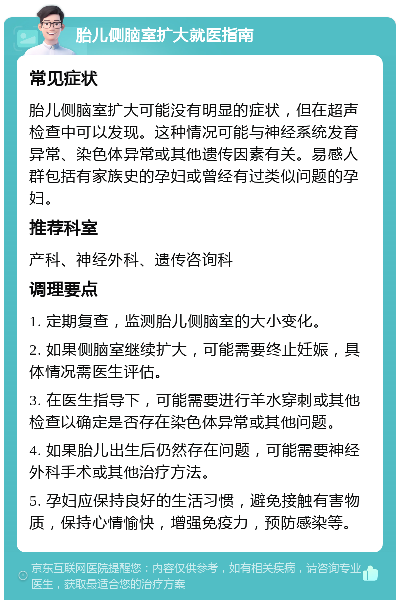 胎儿侧脑室扩大就医指南 常见症状 胎儿侧脑室扩大可能没有明显的症状，但在超声检查中可以发现。这种情况可能与神经系统发育异常、染色体异常或其他遗传因素有关。易感人群包括有家族史的孕妇或曾经有过类似问题的孕妇。 推荐科室 产科、神经外科、遗传咨询科 调理要点 1. 定期复查，监测胎儿侧脑室的大小变化。 2. 如果侧脑室继续扩大，可能需要终止妊娠，具体情况需医生评估。 3. 在医生指导下，可能需要进行羊水穿刺或其他检查以确定是否存在染色体异常或其他问题。 4. 如果胎儿出生后仍然存在问题，可能需要神经外科手术或其他治疗方法。 5. 孕妇应保持良好的生活习惯，避免接触有害物质，保持心情愉快，增强免疫力，预防感染等。