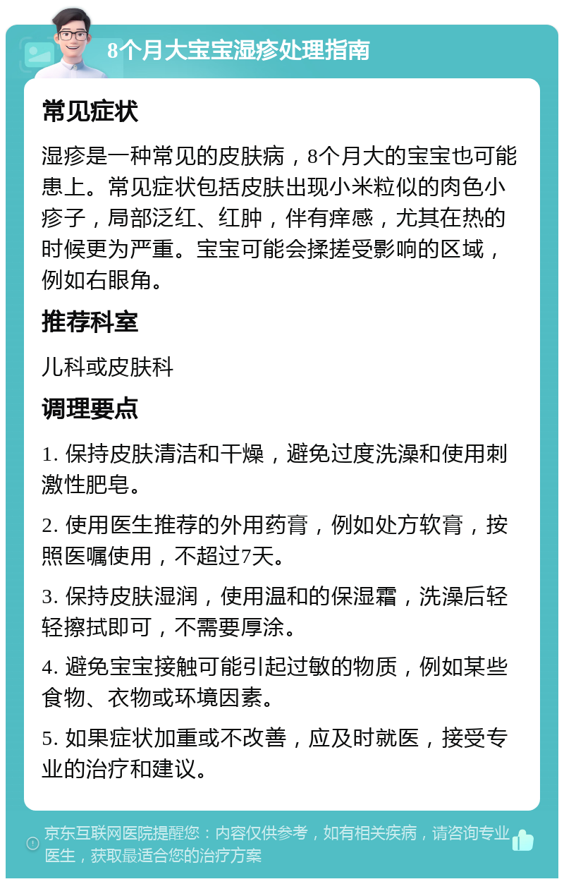 8个月大宝宝湿疹处理指南 常见症状 湿疹是一种常见的皮肤病，8个月大的宝宝也可能患上。常见症状包括皮肤出现小米粒似的肉色小疹子，局部泛红、红肿，伴有痒感，尤其在热的时候更为严重。宝宝可能会揉搓受影响的区域，例如右眼角。 推荐科室 儿科或皮肤科 调理要点 1. 保持皮肤清洁和干燥，避免过度洗澡和使用刺激性肥皂。 2. 使用医生推荐的外用药膏，例如处方软膏，按照医嘱使用，不超过7天。 3. 保持皮肤湿润，使用温和的保湿霜，洗澡后轻轻擦拭即可，不需要厚涂。 4. 避免宝宝接触可能引起过敏的物质，例如某些食物、衣物或环境因素。 5. 如果症状加重或不改善，应及时就医，接受专业的治疗和建议。