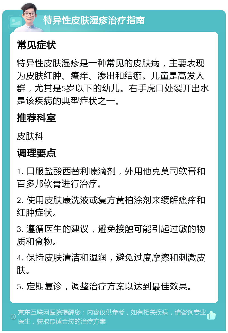 特异性皮肤湿疹治疗指南 常见症状 特异性皮肤湿疹是一种常见的皮肤病，主要表现为皮肤红肿、瘙痒、渗出和结痂。儿童是高发人群，尤其是5岁以下的幼儿。右手虎口处裂开出水是该疾病的典型症状之一。 推荐科室 皮肤科 调理要点 1. 口服盐酸西替利嗪滴剂，外用他克莫司软膏和百多邦软膏进行治疗。 2. 使用皮肤康洗液或复方黄柏涂剂来缓解瘙痒和红肿症状。 3. 遵循医生的建议，避免接触可能引起过敏的物质和食物。 4. 保持皮肤清洁和湿润，避免过度摩擦和刺激皮肤。 5. 定期复诊，调整治疗方案以达到最佳效果。