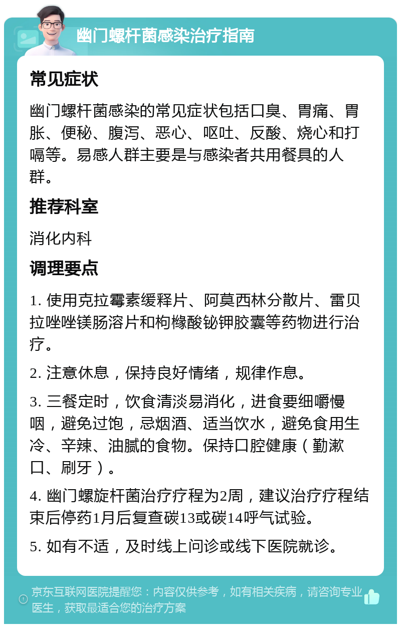 幽门螺杆菌感染治疗指南 常见症状 幽门螺杆菌感染的常见症状包括口臭、胃痛、胃胀、便秘、腹泻、恶心、呕吐、反酸、烧心和打嗝等。易感人群主要是与感染者共用餐具的人群。 推荐科室 消化内科 调理要点 1. 使用克拉霉素缓释片、阿莫西林分散片、雷贝拉唑唑镁肠溶片和枸橼酸铋钾胶囊等药物进行治疗。 2. 注意休息，保持良好情绪，规律作息。 3. 三餐定时，饮食清淡易消化，进食要细嚼慢咽，避免过饱，忌烟酒、适当饮水，避免食用生冷、辛辣、油腻的食物。保持口腔健康（勤漱口、刷牙）。 4. 幽门螺旋杆菌治疗疗程为2周，建议治疗疗程结束后停药1月后复查碳13或碳14呼气试验。 5. 如有不适，及时线上问诊或线下医院就诊。