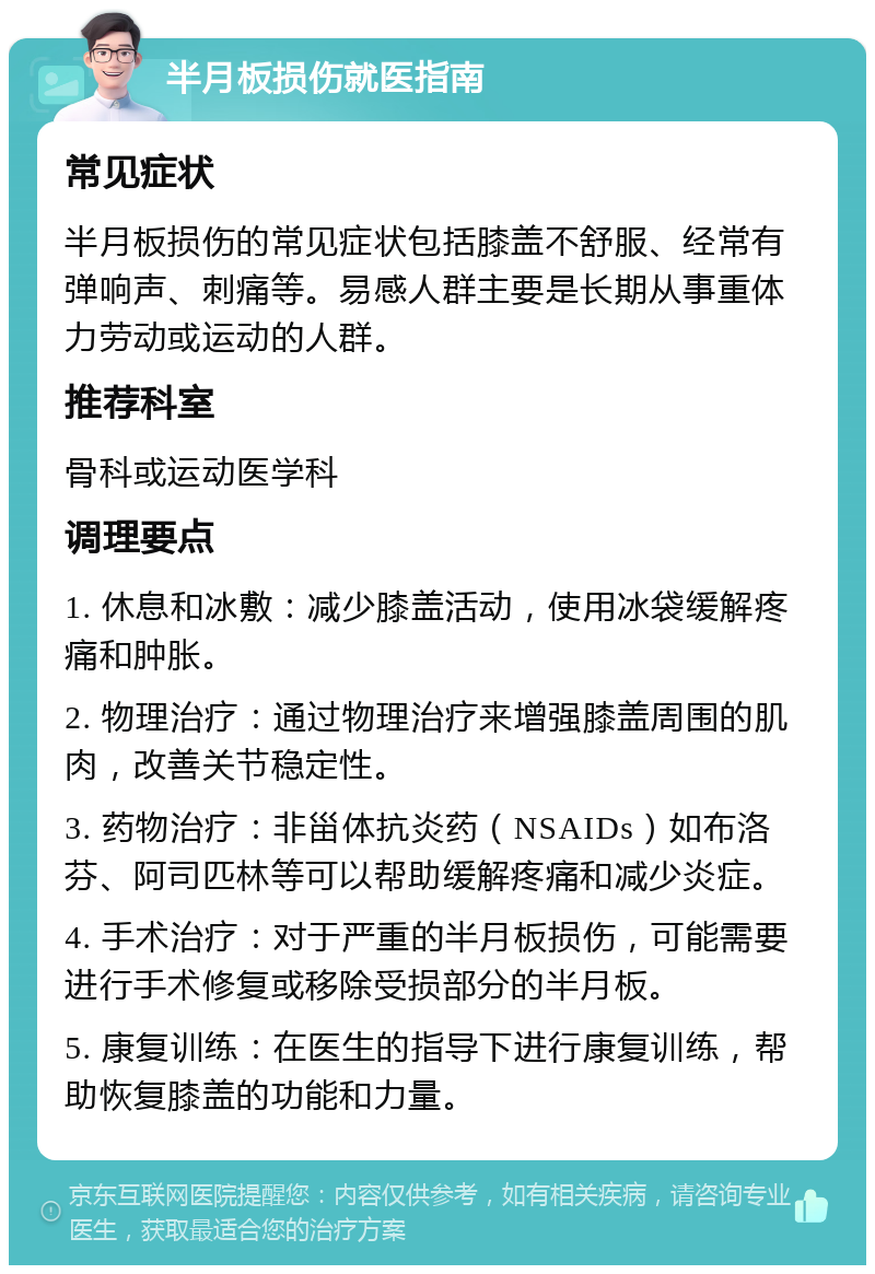 半月板损伤就医指南 常见症状 半月板损伤的常见症状包括膝盖不舒服、经常有弹响声、刺痛等。易感人群主要是长期从事重体力劳动或运动的人群。 推荐科室 骨科或运动医学科 调理要点 1. 休息和冰敷：减少膝盖活动，使用冰袋缓解疼痛和肿胀。 2. 物理治疗：通过物理治疗来增强膝盖周围的肌肉，改善关节稳定性。 3. 药物治疗：非甾体抗炎药（NSAIDs）如布洛芬、阿司匹林等可以帮助缓解疼痛和减少炎症。 4. 手术治疗：对于严重的半月板损伤，可能需要进行手术修复或移除受损部分的半月板。 5. 康复训练：在医生的指导下进行康复训练，帮助恢复膝盖的功能和力量。