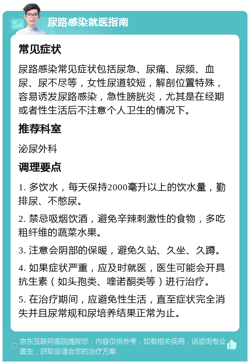 尿路感染就医指南 常见症状 尿路感染常见症状包括尿急、尿痛、尿频、血尿、尿不尽等，女性尿道较短，解剖位置特殊，容易诱发尿路感染，急性膀胱炎，尤其是在经期或者性生活后不注意个人卫生的情况下。 推荐科室 泌尿外科 调理要点 1. 多饮水，每天保持2000毫升以上的饮水量，勤排尿、不憋尿。 2. 禁忌吸烟饮酒，避免辛辣刺激性的食物，多吃粗纤维的蔬菜水果。 3. 注意会阴部的保暖，避免久站、久坐、久蹲。 4. 如果症状严重，应及时就医，医生可能会开具抗生素（如头孢类、喹诺酮类等）进行治疗。 5. 在治疗期间，应避免性生活，直至症状完全消失并且尿常规和尿培养结果正常为止。