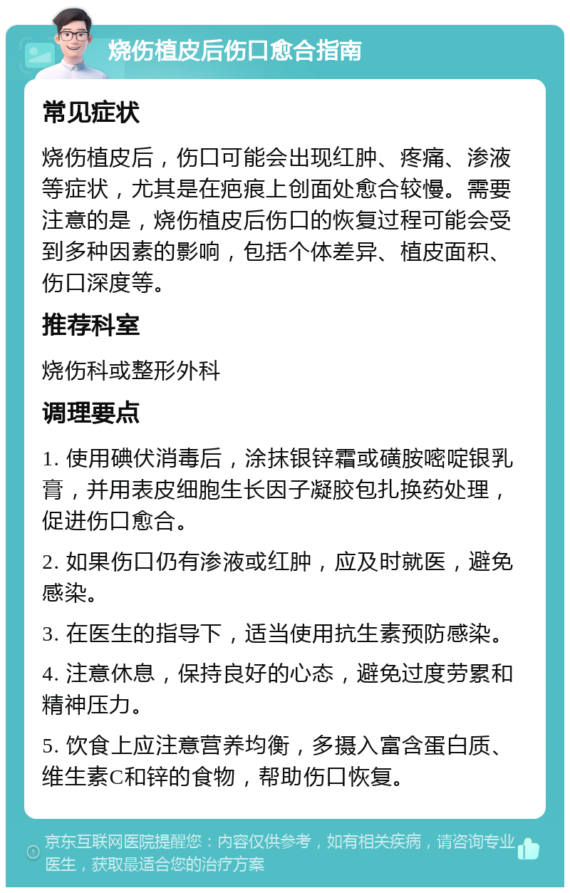 烧伤植皮后伤口愈合指南 常见症状 烧伤植皮后，伤口可能会出现红肿、疼痛、渗液等症状，尤其是在疤痕上创面处愈合较慢。需要注意的是，烧伤植皮后伤口的恢复过程可能会受到多种因素的影响，包括个体差异、植皮面积、伤口深度等。 推荐科室 烧伤科或整形外科 调理要点 1. 使用碘伏消毒后，涂抹银锌霜或磺胺嘧啶银乳膏，并用表皮细胞生长因子凝胶包扎换药处理，促进伤口愈合。 2. 如果伤口仍有渗液或红肿，应及时就医，避免感染。 3. 在医生的指导下，适当使用抗生素预防感染。 4. 注意休息，保持良好的心态，避免过度劳累和精神压力。 5. 饮食上应注意营养均衡，多摄入富含蛋白质、维生素C和锌的食物，帮助伤口恢复。