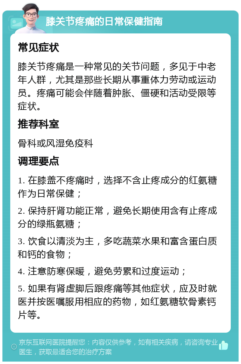 膝关节疼痛的日常保健指南 常见症状 膝关节疼痛是一种常见的关节问题，多见于中老年人群，尤其是那些长期从事重体力劳动或运动员。疼痛可能会伴随着肿胀、僵硬和活动受限等症状。 推荐科室 骨科或风湿免疫科 调理要点 1. 在膝盖不疼痛时，选择不含止疼成分的红氨糖作为日常保健； 2. 保持肝肾功能正常，避免长期使用含有止疼成分的绿瓶氨糖； 3. 饮食以清淡为主，多吃蔬菜水果和富含蛋白质和钙的食物； 4. 注意防寒保暖，避免劳累和过度运动； 5. 如果有肾虚脚后跟疼痛等其他症状，应及时就医并按医嘱服用相应的药物，如红氨糖软骨素钙片等。