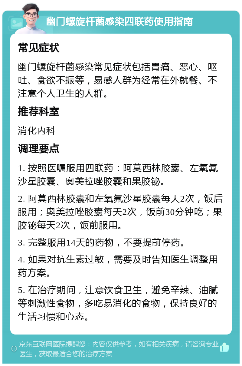 幽门螺旋杆菌感染四联药使用指南 常见症状 幽门螺旋杆菌感染常见症状包括胃痛、恶心、呕吐、食欲不振等，易感人群为经常在外就餐、不注意个人卫生的人群。 推荐科室 消化内科 调理要点 1. 按照医嘱服用四联药：阿莫西林胶囊、左氧氟沙星胶囊、奥美拉唑胶囊和果胶铋。 2. 阿莫西林胶囊和左氧氟沙星胶囊每天2次，饭后服用；奥美拉唑胶囊每天2次，饭前30分钟吃；果胶铋每天2次，饭前服用。 3. 完整服用14天的药物，不要提前停药。 4. 如果对抗生素过敏，需要及时告知医生调整用药方案。 5. 在治疗期间，注意饮食卫生，避免辛辣、油腻等刺激性食物，多吃易消化的食物，保持良好的生活习惯和心态。