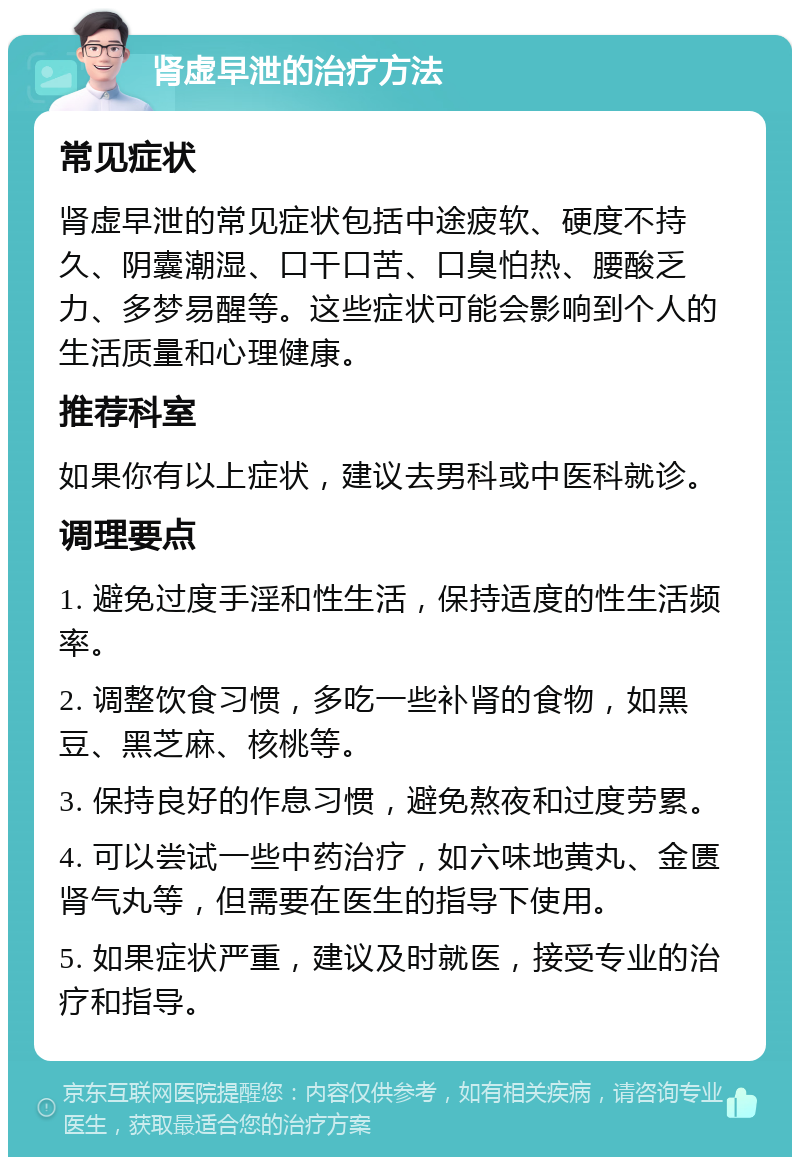 肾虚早泄的治疗方法 常见症状 肾虚早泄的常见症状包括中途疲软、硬度不持久、阴囊潮湿、口干口苦、口臭怕热、腰酸乏力、多梦易醒等。这些症状可能会影响到个人的生活质量和心理健康。 推荐科室 如果你有以上症状，建议去男科或中医科就诊。 调理要点 1. 避免过度手淫和性生活，保持适度的性生活频率。 2. 调整饮食习惯，多吃一些补肾的食物，如黑豆、黑芝麻、核桃等。 3. 保持良好的作息习惯，避免熬夜和过度劳累。 4. 可以尝试一些中药治疗，如六味地黄丸、金匮肾气丸等，但需要在医生的指导下使用。 5. 如果症状严重，建议及时就医，接受专业的治疗和指导。