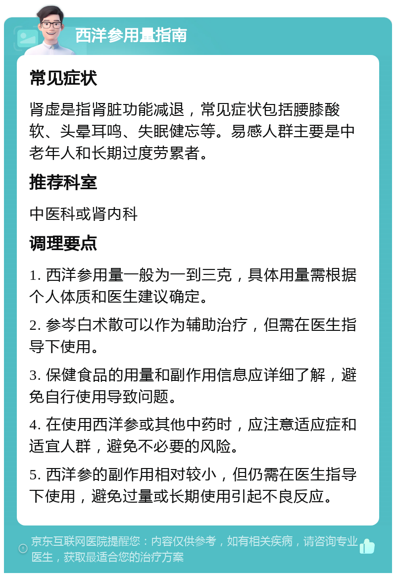 西洋参用量指南 常见症状 肾虚是指肾脏功能减退，常见症状包括腰膝酸软、头晕耳鸣、失眠健忘等。易感人群主要是中老年人和长期过度劳累者。 推荐科室 中医科或肾内科 调理要点 1. 西洋参用量一般为一到三克，具体用量需根据个人体质和医生建议确定。 2. 参岑白术散可以作为辅助治疗，但需在医生指导下使用。 3. 保健食品的用量和副作用信息应详细了解，避免自行使用导致问题。 4. 在使用西洋参或其他中药时，应注意适应症和适宜人群，避免不必要的风险。 5. 西洋参的副作用相对较小，但仍需在医生指导下使用，避免过量或长期使用引起不良反应。