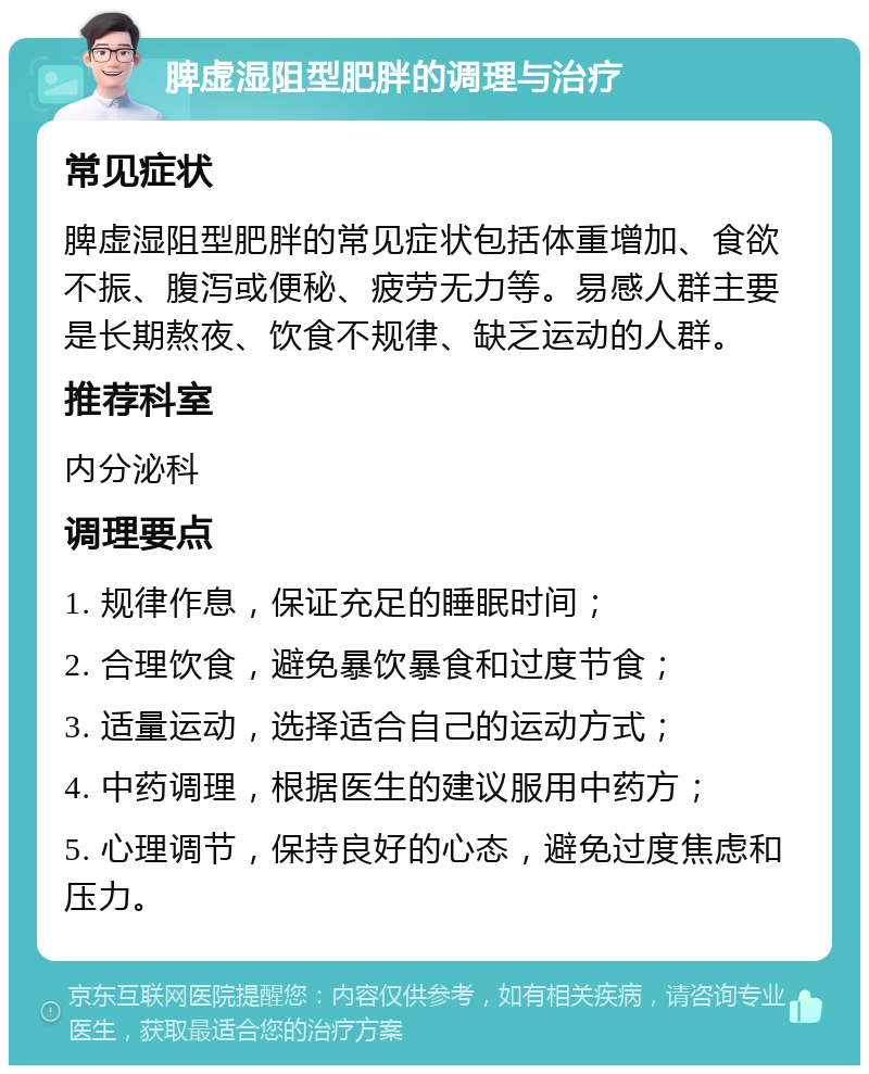 脾虚湿阻型肥胖的调理与治疗 常见症状 脾虚湿阻型肥胖的常见症状包括体重增加、食欲不振、腹泻或便秘、疲劳无力等。易感人群主要是长期熬夜、饮食不规律、缺乏运动的人群。 推荐科室 内分泌科 调理要点 1. 规律作息，保证充足的睡眠时间； 2. 合理饮食，避免暴饮暴食和过度节食； 3. 适量运动，选择适合自己的运动方式； 4. 中药调理，根据医生的建议服用中药方； 5. 心理调节，保持良好的心态，避免过度焦虑和压力。