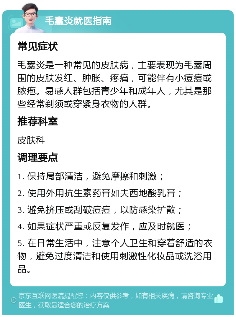 毛囊炎就医指南 常见症状 毛囊炎是一种常见的皮肤病，主要表现为毛囊周围的皮肤发红、肿胀、疼痛，可能伴有小痘痘或脓疱。易感人群包括青少年和成年人，尤其是那些经常剃须或穿紧身衣物的人群。 推荐科室 皮肤科 调理要点 1. 保持局部清洁，避免摩擦和刺激； 2. 使用外用抗生素药膏如夫西地酸乳膏； 3. 避免挤压或刮破痘痘，以防感染扩散； 4. 如果症状严重或反复发作，应及时就医； 5. 在日常生活中，注意个人卫生和穿着舒适的衣物，避免过度清洁和使用刺激性化妆品或洗浴用品。