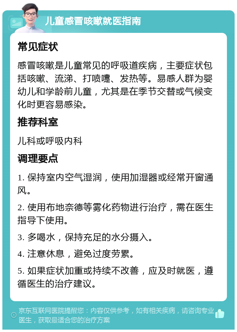 儿童感冒咳嗽就医指南 常见症状 感冒咳嗽是儿童常见的呼吸道疾病，主要症状包括咳嗽、流涕、打喷嚏、发热等。易感人群为婴幼儿和学龄前儿童，尤其是在季节交替或气候变化时更容易感染。 推荐科室 儿科或呼吸内科 调理要点 1. 保持室内空气湿润，使用加湿器或经常开窗通风。 2. 使用布地奈德等雾化药物进行治疗，需在医生指导下使用。 3. 多喝水，保持充足的水分摄入。 4. 注意休息，避免过度劳累。 5. 如果症状加重或持续不改善，应及时就医，遵循医生的治疗建议。