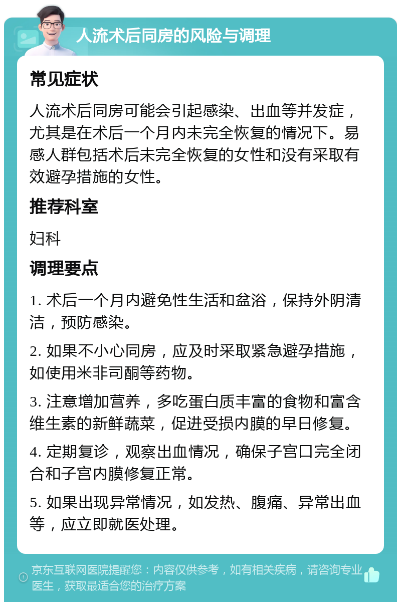 人流术后同房的风险与调理 常见症状 人流术后同房可能会引起感染、出血等并发症，尤其是在术后一个月内未完全恢复的情况下。易感人群包括术后未完全恢复的女性和没有采取有效避孕措施的女性。 推荐科室 妇科 调理要点 1. 术后一个月内避免性生活和盆浴，保持外阴清洁，预防感染。 2. 如果不小心同房，应及时采取紧急避孕措施，如使用米非司酮等药物。 3. 注意增加营养，多吃蛋白质丰富的食物和富含维生素的新鲜蔬菜，促进受损内膜的早日修复。 4. 定期复诊，观察出血情况，确保子宫口完全闭合和子宫内膜修复正常。 5. 如果出现异常情况，如发热、腹痛、异常出血等，应立即就医处理。