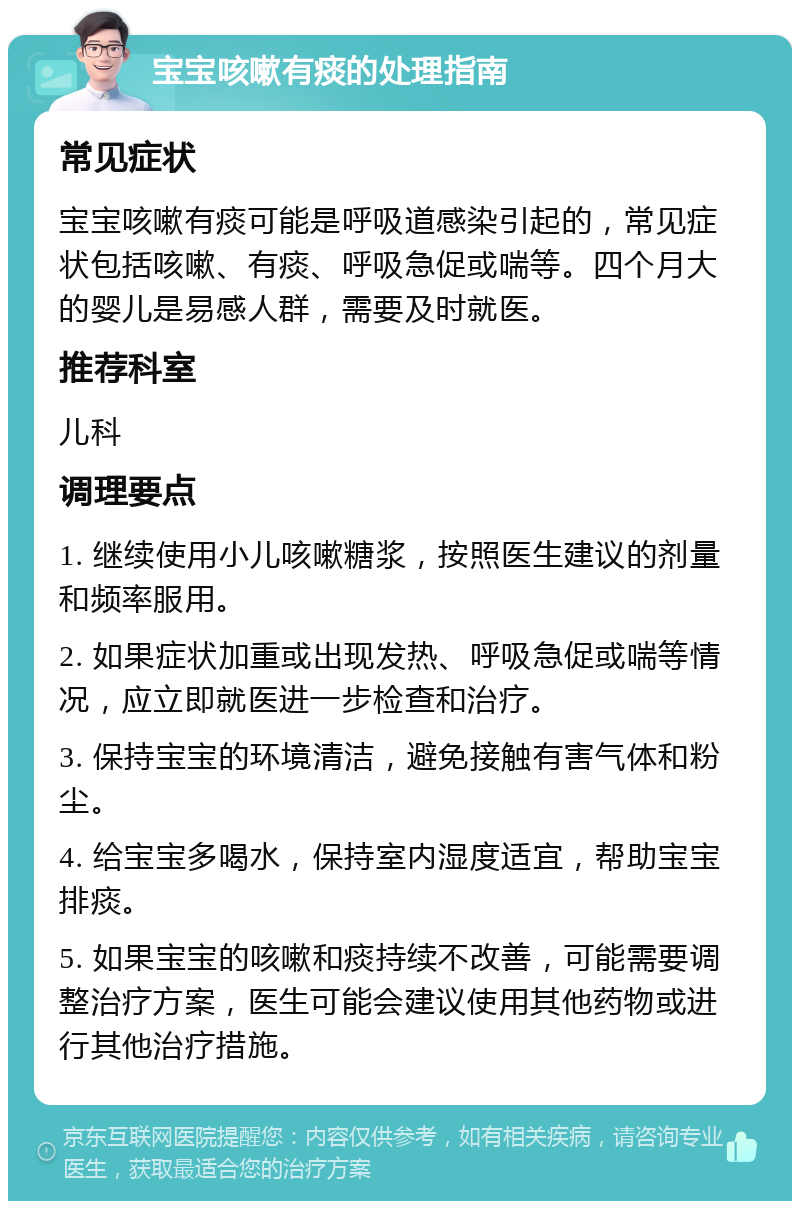 宝宝咳嗽有痰的处理指南 常见症状 宝宝咳嗽有痰可能是呼吸道感染引起的，常见症状包括咳嗽、有痰、呼吸急促或喘等。四个月大的婴儿是易感人群，需要及时就医。 推荐科室 儿科 调理要点 1. 继续使用小儿咳嗽糖浆，按照医生建议的剂量和频率服用。 2. 如果症状加重或出现发热、呼吸急促或喘等情况，应立即就医进一步检查和治疗。 3. 保持宝宝的环境清洁，避免接触有害气体和粉尘。 4. 给宝宝多喝水，保持室内湿度适宜，帮助宝宝排痰。 5. 如果宝宝的咳嗽和痰持续不改善，可能需要调整治疗方案，医生可能会建议使用其他药物或进行其他治疗措施。