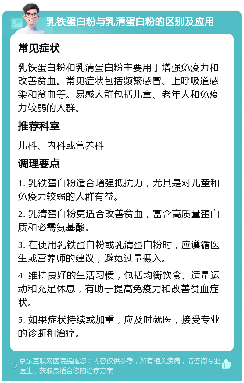 乳铁蛋白粉与乳清蛋白粉的区别及应用 常见症状 乳铁蛋白粉和乳清蛋白粉主要用于增强免疫力和改善贫血。常见症状包括频繁感冒、上呼吸道感染和贫血等。易感人群包括儿童、老年人和免疫力较弱的人群。 推荐科室 儿科、内科或营养科 调理要点 1. 乳铁蛋白粉适合增强抵抗力，尤其是对儿童和免疫力较弱的人群有益。 2. 乳清蛋白粉更适合改善贫血，富含高质量蛋白质和必需氨基酸。 3. 在使用乳铁蛋白粉或乳清蛋白粉时，应遵循医生或营养师的建议，避免过量摄入。 4. 维持良好的生活习惯，包括均衡饮食、适量运动和充足休息，有助于提高免疫力和改善贫血症状。 5. 如果症状持续或加重，应及时就医，接受专业的诊断和治疗。