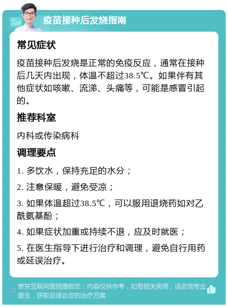 疫苗接种后发烧指南 常见症状 疫苗接种后发烧是正常的免疫反应，通常在接种后几天内出现，体温不超过38.5℃。如果伴有其他症状如咳嗽、流涕、头痛等，可能是感冒引起的。 推荐科室 内科或传染病科 调理要点 1. 多饮水，保持充足的水分； 2. 注意保暖，避免受凉； 3. 如果体温超过38.5℃，可以服用退烧药如对乙酰氨基酚； 4. 如果症状加重或持续不退，应及时就医； 5. 在医生指导下进行治疗和调理，避免自行用药或延误治疗。