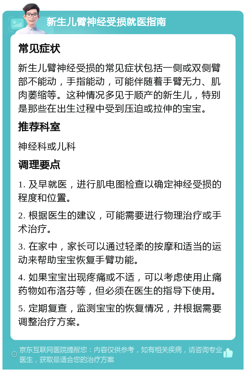 新生儿臂神经受损就医指南 常见症状 新生儿臂神经受损的常见症状包括一侧或双侧臂部不能动，手指能动，可能伴随着手臂无力、肌肉萎缩等。这种情况多见于顺产的新生儿，特别是那些在出生过程中受到压迫或拉伸的宝宝。 推荐科室 神经科或儿科 调理要点 1. 及早就医，进行肌电图检查以确定神经受损的程度和位置。 2. 根据医生的建议，可能需要进行物理治疗或手术治疗。 3. 在家中，家长可以通过轻柔的按摩和适当的运动来帮助宝宝恢复手臂功能。 4. 如果宝宝出现疼痛或不适，可以考虑使用止痛药物如布洛芬等，但必须在医生的指导下使用。 5. 定期复查，监测宝宝的恢复情况，并根据需要调整治疗方案。