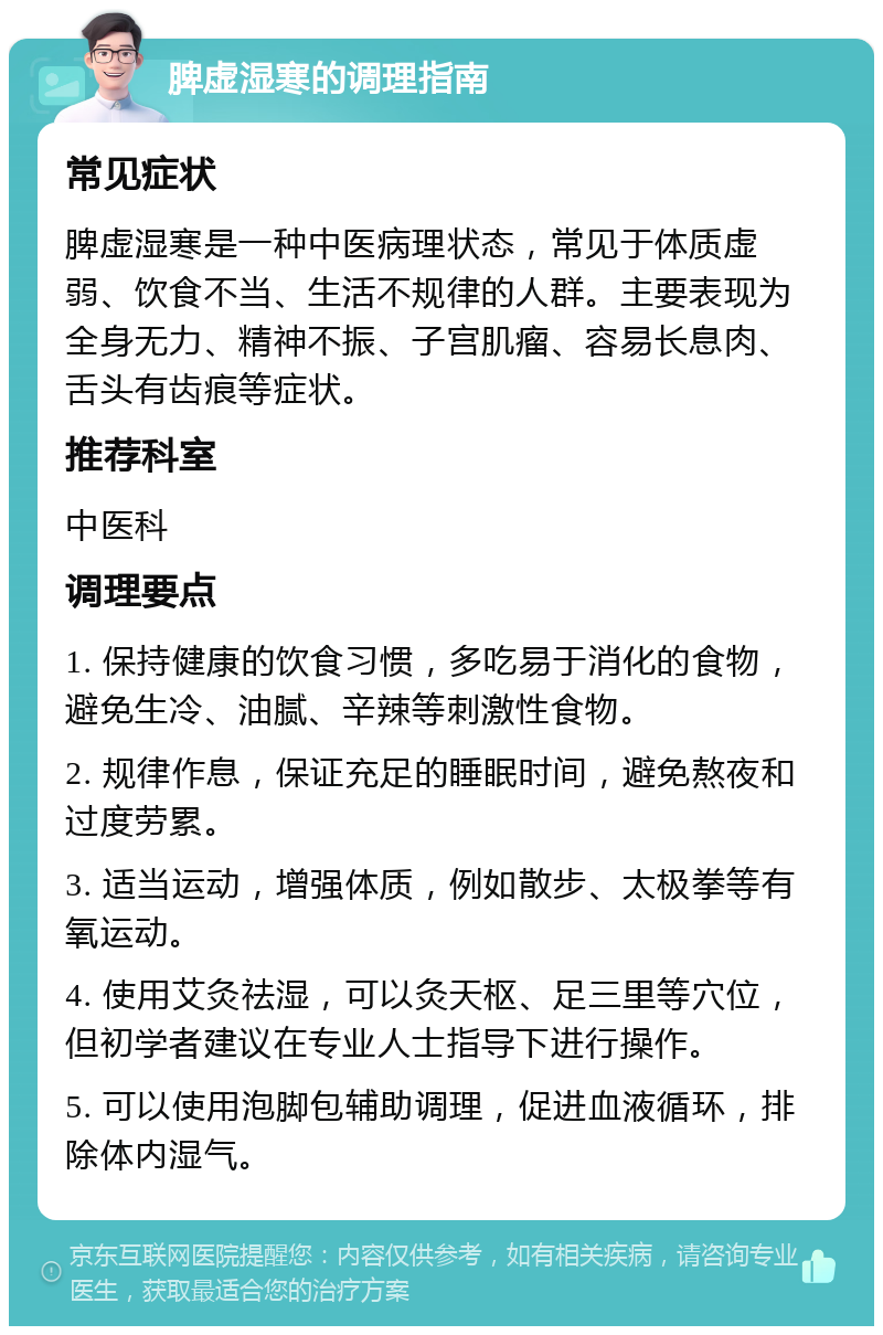 脾虚湿寒的调理指南 常见症状 脾虚湿寒是一种中医病理状态，常见于体质虚弱、饮食不当、生活不规律的人群。主要表现为全身无力、精神不振、子宫肌瘤、容易长息肉、舌头有齿痕等症状。 推荐科室 中医科 调理要点 1. 保持健康的饮食习惯，多吃易于消化的食物，避免生冷、油腻、辛辣等刺激性食物。 2. 规律作息，保证充足的睡眠时间，避免熬夜和过度劳累。 3. 适当运动，增强体质，例如散步、太极拳等有氧运动。 4. 使用艾灸祛湿，可以灸天枢、足三里等穴位，但初学者建议在专业人士指导下进行操作。 5. 可以使用泡脚包辅助调理，促进血液循环，排除体内湿气。