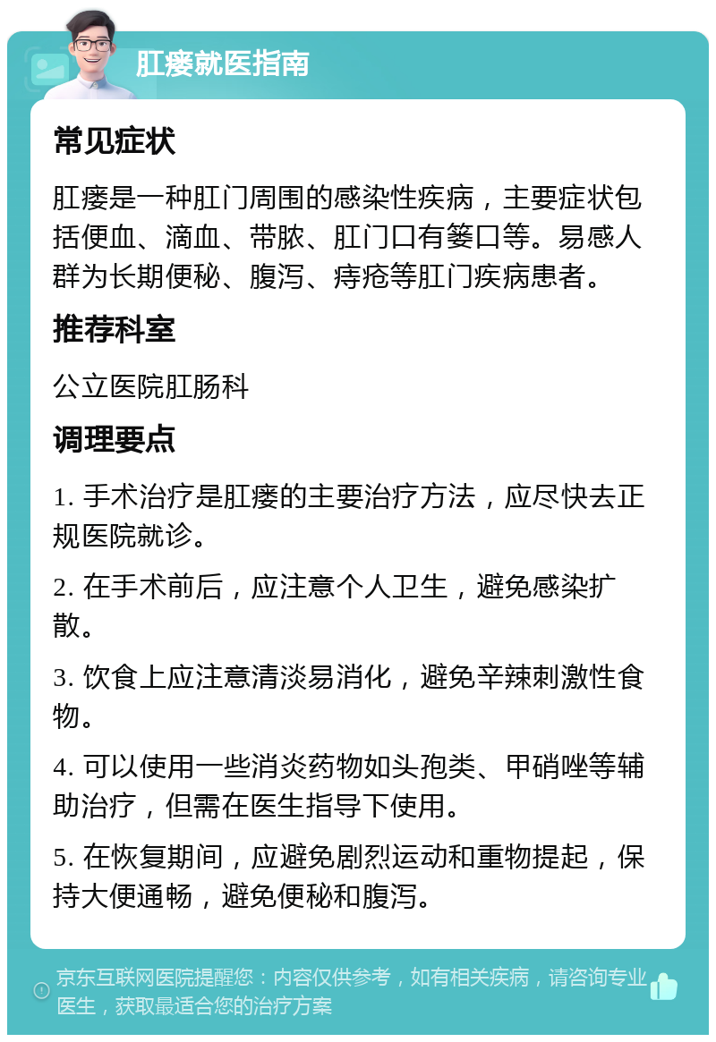 肛瘘就医指南 常见症状 肛瘘是一种肛门周围的感染性疾病，主要症状包括便血、滴血、带脓、肛门口有篓口等。易感人群为长期便秘、腹泻、痔疮等肛门疾病患者。 推荐科室 公立医院肛肠科 调理要点 1. 手术治疗是肛瘘的主要治疗方法，应尽快去正规医院就诊。 2. 在手术前后，应注意个人卫生，避免感染扩散。 3. 饮食上应注意清淡易消化，避免辛辣刺激性食物。 4. 可以使用一些消炎药物如头孢类、甲硝唑等辅助治疗，但需在医生指导下使用。 5. 在恢复期间，应避免剧烈运动和重物提起，保持大便通畅，避免便秘和腹泻。