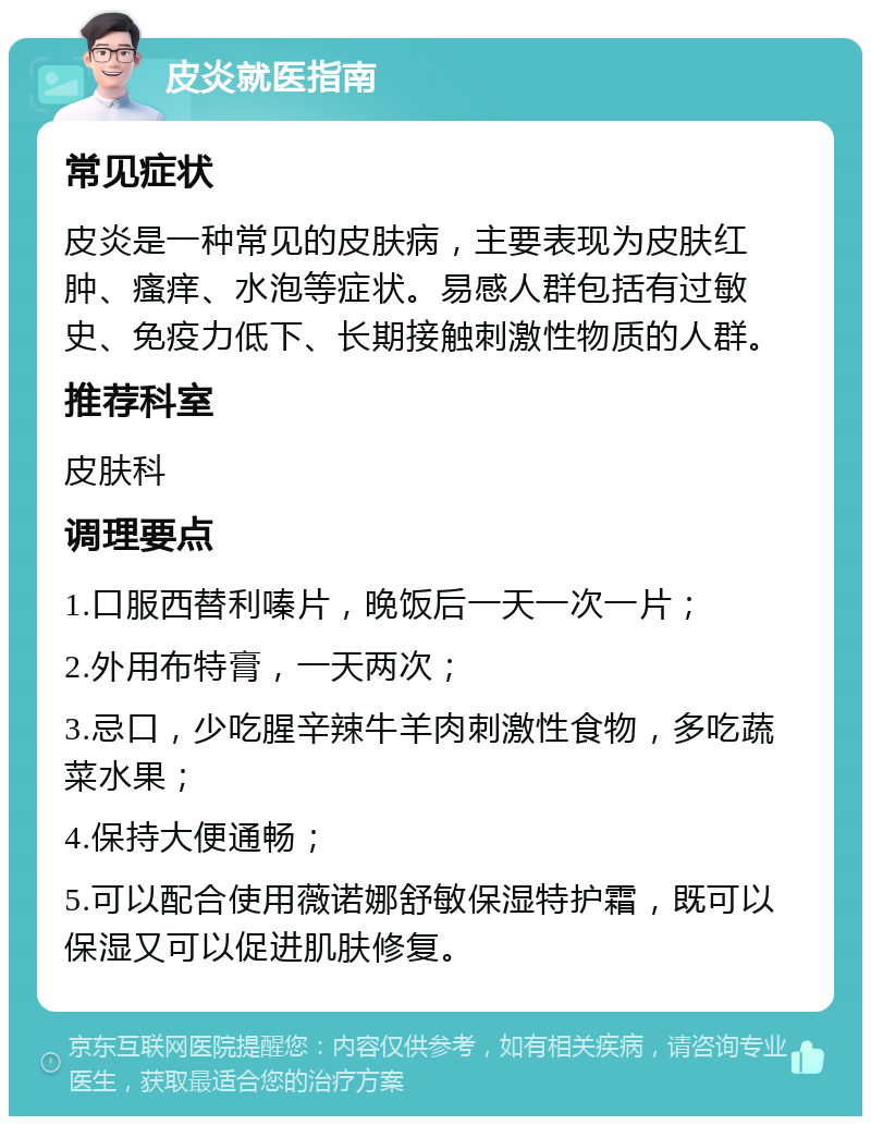 皮炎就医指南 常见症状 皮炎是一种常见的皮肤病，主要表现为皮肤红肿、瘙痒、水泡等症状。易感人群包括有过敏史、免疫力低下、长期接触刺激性物质的人群。 推荐科室 皮肤科 调理要点 1.口服西替利嗪片，晚饭后一天一次一片； 2.外用布特膏，一天两次； 3.忌口，少吃腥辛辣牛羊肉刺激性食物，多吃蔬菜水果； 4.保持大便通畅； 5.可以配合使用薇诺娜舒敏保湿特护霜，既可以保湿又可以促进肌肤修复。