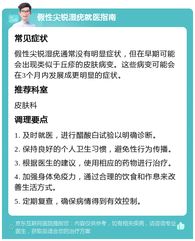 假性尖锐湿疣就医指南 常见症状 假性尖锐湿疣通常没有明显症状，但在早期可能会出现类似于丘疹的皮肤病变。这些病变可能会在3个月内发展成更明显的症状。 推荐科室 皮肤科 调理要点 1. 及时就医，进行醋酸白试验以明确诊断。 2. 保持良好的个人卫生习惯，避免性行为传播。 3. 根据医生的建议，使用相应的药物进行治疗。 4. 加强身体免疫力，通过合理的饮食和作息来改善生活方式。 5. 定期复查，确保病情得到有效控制。