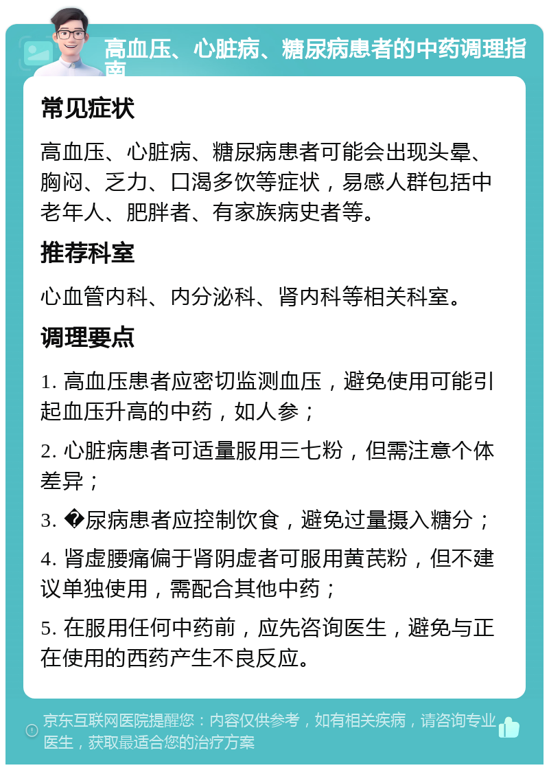 高血压、心脏病、糖尿病患者的中药调理指南 常见症状 高血压、心脏病、糖尿病患者可能会出现头晕、胸闷、乏力、口渴多饮等症状，易感人群包括中老年人、肥胖者、有家族病史者等。 推荐科室 心血管内科、内分泌科、肾内科等相关科室。 调理要点 1. 高血压患者应密切监测血压，避免使用可能引起血压升高的中药，如人参； 2. 心脏病患者可适量服用三七粉，但需注意个体差异； 3. �尿病患者应控制饮食，避免过量摄入糖分； 4. 肾虚腰痛偏于肾阴虚者可服用黄芪粉，但不建议单独使用，需配合其他中药； 5. 在服用任何中药前，应先咨询医生，避免与正在使用的西药产生不良反应。