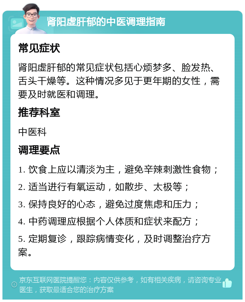 肾阳虚肝郁的中医调理指南 常见症状 肾阳虚肝郁的常见症状包括心烦梦多、脸发热、舌头干燥等。这种情况多见于更年期的女性，需要及时就医和调理。 推荐科室 中医科 调理要点 1. 饮食上应以清淡为主，避免辛辣刺激性食物； 2. 适当进行有氧运动，如散步、太极等； 3. 保持良好的心态，避免过度焦虑和压力； 4. 中药调理应根据个人体质和症状来配方； 5. 定期复诊，跟踪病情变化，及时调整治疗方案。