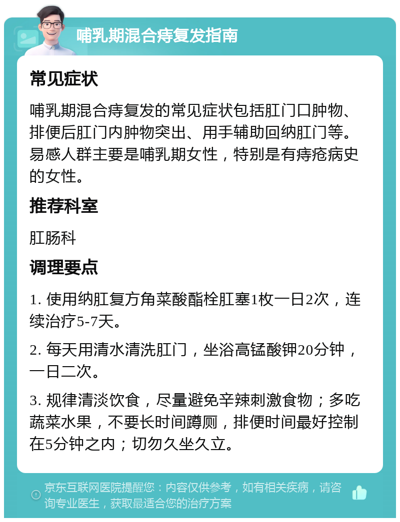 哺乳期混合痔复发指南 常见症状 哺乳期混合痔复发的常见症状包括肛门口肿物、排便后肛门内肿物突出、用手辅助回纳肛门等。易感人群主要是哺乳期女性，特别是有痔疮病史的女性。 推荐科室 肛肠科 调理要点 1. 使用纳肛复方角菜酸酯栓肛塞1枚一日2次，连续治疗5-7天。 2. 每天用清水清洗肛门，坐浴高锰酸钾20分钟，一日二次。 3. 规律清淡饮食，尽量避免辛辣刺激食物；多吃蔬菜水果，不要长时间蹲厕，排便时间最好控制在5分钟之内；切勿久坐久立。