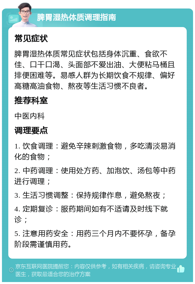 脾胃湿热体质调理指南 常见症状 脾胃湿热体质常见症状包括身体沉重、食欲不佳、口干口渴、头面部不爱出油、大便粘马桶且排便困难等。易感人群为长期饮食不规律、偏好高糖高油食物、熬夜等生活习惯不良者。 推荐科室 中医内科 调理要点 1. 饮食调理：避免辛辣刺激食物，多吃清淡易消化的食物； 2. 中药调理：使用处方药、加泡饮、汤包等中药进行调理； 3. 生活习惯调整：保持规律作息，避免熬夜； 4. 定期复诊：服药期间如有不适请及时线下就诊； 5. 注意用药安全：用药三个月内不要怀孕，备孕阶段需谨慎用药。