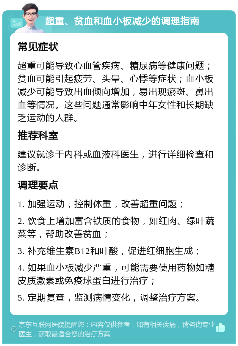 超重、贫血和血小板减少的调理指南 常见症状 超重可能导致心血管疾病、糖尿病等健康问题；贫血可能引起疲劳、头晕、心悸等症状；血小板减少可能导致出血倾向增加，易出现瘀斑、鼻出血等情况。这些问题通常影响中年女性和长期缺乏运动的人群。 推荐科室 建议就诊于内科或血液科医生，进行详细检查和诊断。 调理要点 1. 加强运动，控制体重，改善超重问题； 2. 饮食上增加富含铁质的食物，如红肉、绿叶蔬菜等，帮助改善贫血； 3. 补充维生素B12和叶酸，促进红细胞生成； 4. 如果血小板减少严重，可能需要使用药物如糖皮质激素或免疫球蛋白进行治疗； 5. 定期复查，监测病情变化，调整治疗方案。