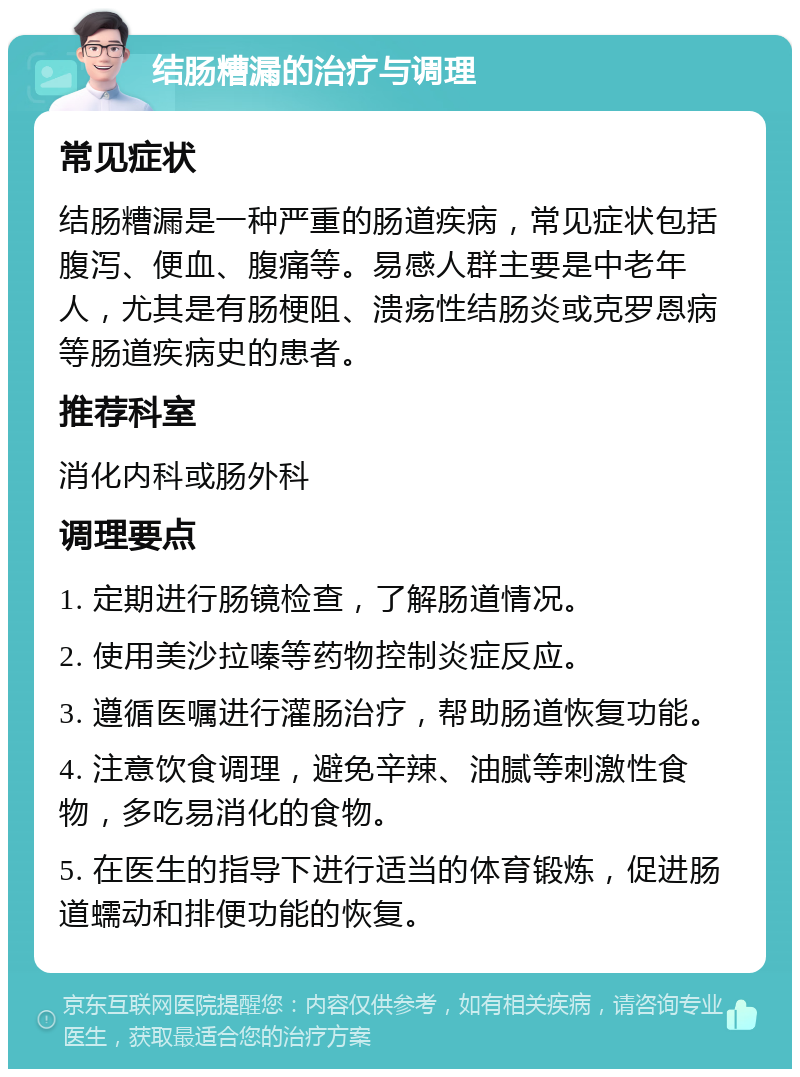 结肠糟漏的治疗与调理 常见症状 结肠糟漏是一种严重的肠道疾病，常见症状包括腹泻、便血、腹痛等。易感人群主要是中老年人，尤其是有肠梗阻、溃疡性结肠炎或克罗恩病等肠道疾病史的患者。 推荐科室 消化内科或肠外科 调理要点 1. 定期进行肠镜检查，了解肠道情况。 2. 使用美沙拉嗪等药物控制炎症反应。 3. 遵循医嘱进行灌肠治疗，帮助肠道恢复功能。 4. 注意饮食调理，避免辛辣、油腻等刺激性食物，多吃易消化的食物。 5. 在医生的指导下进行适当的体育锻炼，促进肠道蠕动和排便功能的恢复。