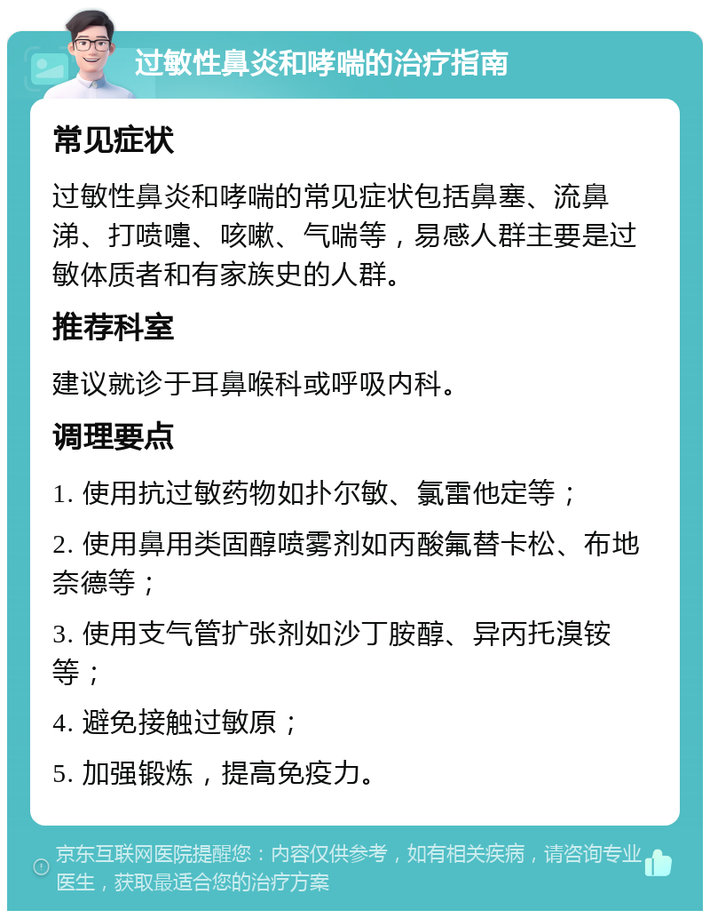 过敏性鼻炎和哮喘的治疗指南 常见症状 过敏性鼻炎和哮喘的常见症状包括鼻塞、流鼻涕、打喷嚏、咳嗽、气喘等，易感人群主要是过敏体质者和有家族史的人群。 推荐科室 建议就诊于耳鼻喉科或呼吸内科。 调理要点 1. 使用抗过敏药物如扑尔敏、氯雷他定等； 2. 使用鼻用类固醇喷雾剂如丙酸氟替卡松、布地奈德等； 3. 使用支气管扩张剂如沙丁胺醇、异丙托溴铵等； 4. 避免接触过敏原； 5. 加强锻炼，提高免疫力。