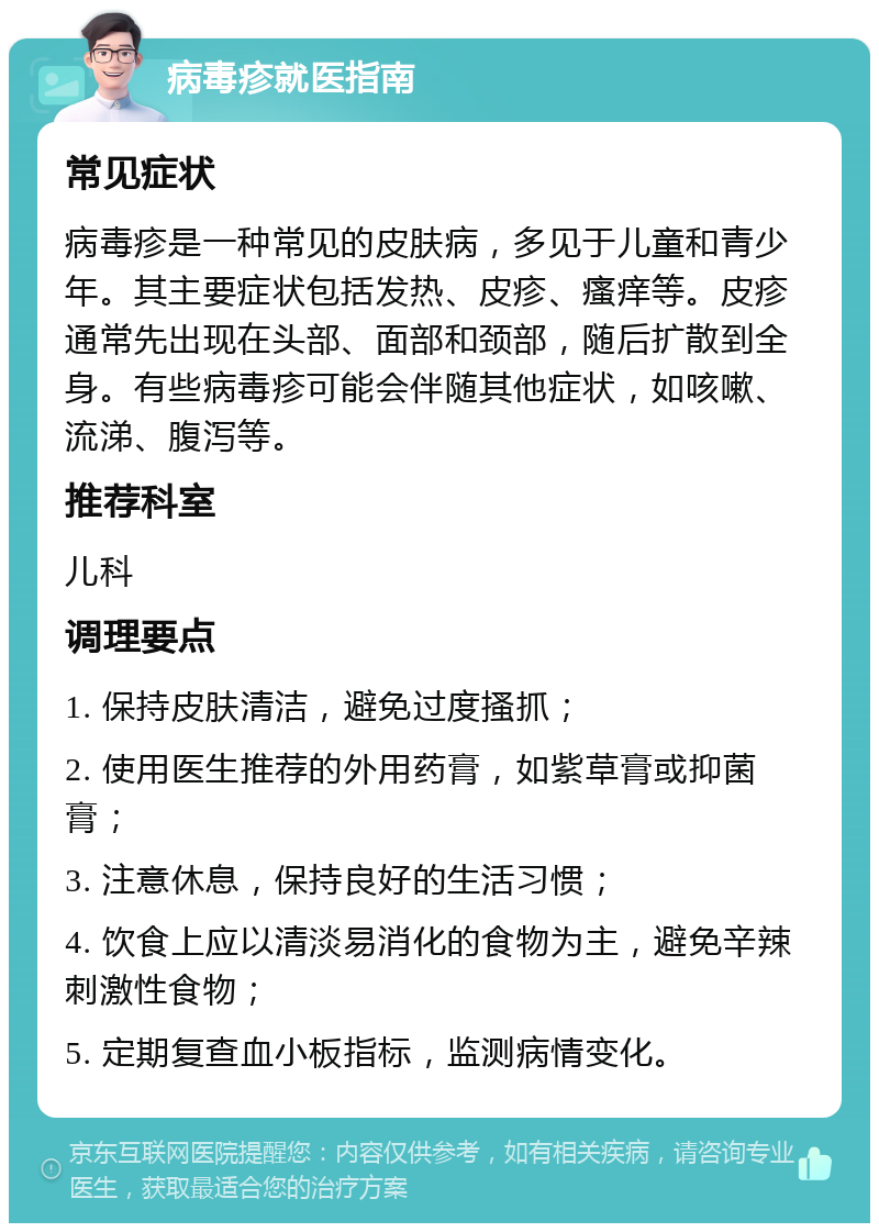 病毒疹就医指南 常见症状 病毒疹是一种常见的皮肤病，多见于儿童和青少年。其主要症状包括发热、皮疹、瘙痒等。皮疹通常先出现在头部、面部和颈部，随后扩散到全身。有些病毒疹可能会伴随其他症状，如咳嗽、流涕、腹泻等。 推荐科室 儿科 调理要点 1. 保持皮肤清洁，避免过度搔抓； 2. 使用医生推荐的外用药膏，如紫草膏或抑菌膏； 3. 注意休息，保持良好的生活习惯； 4. 饮食上应以清淡易消化的食物为主，避免辛辣刺激性食物； 5. 定期复查血小板指标，监测病情变化。