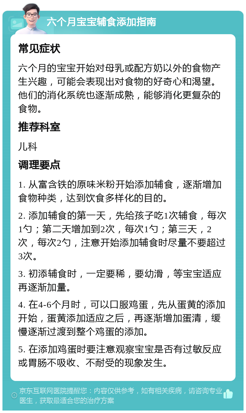 六个月宝宝辅食添加指南 常见症状 六个月的宝宝开始对母乳或配方奶以外的食物产生兴趣，可能会表现出对食物的好奇心和渴望。他们的消化系统也逐渐成熟，能够消化更复杂的食物。 推荐科室 儿科 调理要点 1. 从富含铁的原味米粉开始添加辅食，逐渐增加食物种类，达到饮食多样化的目的。 2. 添加辅食的第一天，先给孩子吃1次辅食，每次1勺；第二天增加到2次，每次1勺；第三天，2次，每次2勺，注意开始添加辅食时尽量不要超过3次。 3. 初添辅食时，一定要稀，要幼滑，等宝宝适应再逐渐加量。 4. 在4-6个月时，可以口服鸡蛋，先从蛋黄的添加开始，蛋黄添加适应之后，再逐渐增加蛋清，缓慢逐渐过渡到整个鸡蛋的添加。 5. 在添加鸡蛋时要注意观察宝宝是否有过敏反应或胃肠不吸收、不耐受的现象发生。