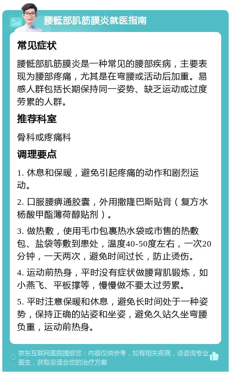 腰骶部肌筋膜炎就医指南 常见症状 腰骶部肌筋膜炎是一种常见的腰部疾病，主要表现为腰部疼痛，尤其是在弯腰或活动后加重。易感人群包括长期保持同一姿势、缺乏运动或过度劳累的人群。 推荐科室 骨科或疼痛科 调理要点 1. 休息和保暖，避免引起疼痛的动作和剧烈运动。 2. 口服腰痹通胶囊，外用撒隆巴斯贴膏（复方水杨酸甲酯薄荷醇贴剂）。 3. 做热敷，使用毛巾包裹热水袋或市售的热敷包、盐袋等敷到患处，温度40-50度左右，一次20分钟，一天两次，避免时间过长，防止烫伤。 4. 运动前热身，平时没有症状做腰背肌锻炼，如小燕飞、平板撑等，慢慢做不要太过劳累。 5. 平时注意保暖和休息，避免长时间处于一种姿势，保持正确的站姿和坐姿，避免久站久坐弯腰负重，运动前热身。