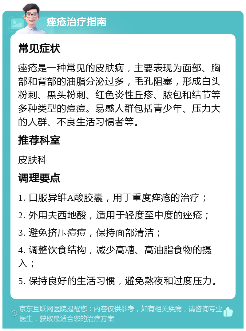 痤疮治疗指南 常见症状 痤疮是一种常见的皮肤病，主要表现为面部、胸部和背部的油脂分泌过多，毛孔阻塞，形成白头粉刺、黑头粉刺、红色炎性丘疹、脓包和结节等多种类型的痘痘。易感人群包括青少年、压力大的人群、不良生活习惯者等。 推荐科室 皮肤科 调理要点 1. 口服异维A酸胶囊，用于重度痤疮的治疗； 2. 外用夫西地酸，适用于轻度至中度的痤疮； 3. 避免挤压痘痘，保持面部清洁； 4. 调整饮食结构，减少高糖、高油脂食物的摄入； 5. 保持良好的生活习惯，避免熬夜和过度压力。