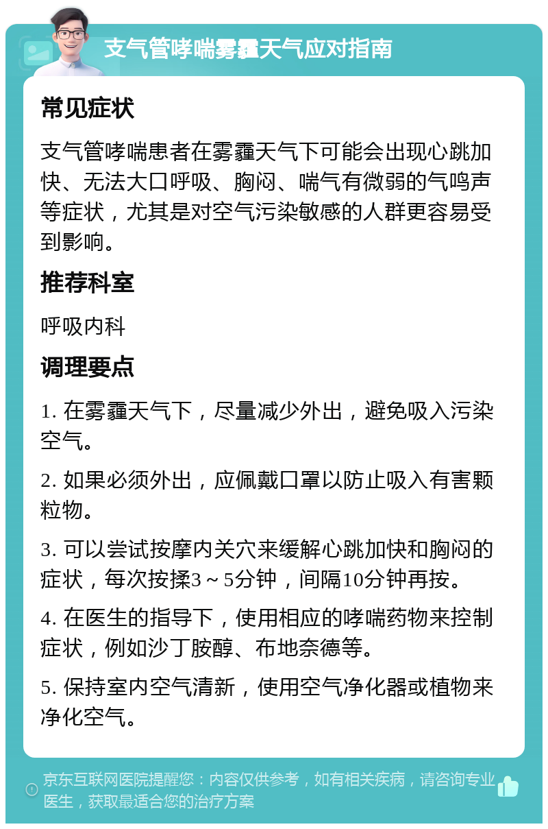 支气管哮喘雾霾天气应对指南 常见症状 支气管哮喘患者在雾霾天气下可能会出现心跳加快、无法大口呼吸、胸闷、喘气有微弱的气鸣声等症状，尤其是对空气污染敏感的人群更容易受到影响。 推荐科室 呼吸内科 调理要点 1. 在雾霾天气下，尽量减少外出，避免吸入污染空气。 2. 如果必须外出，应佩戴口罩以防止吸入有害颗粒物。 3. 可以尝试按摩内关穴来缓解心跳加快和胸闷的症状，每次按揉3～5分钟，间隔10分钟再按。 4. 在医生的指导下，使用相应的哮喘药物来控制症状，例如沙丁胺醇、布地奈德等。 5. 保持室内空气清新，使用空气净化器或植物来净化空气。