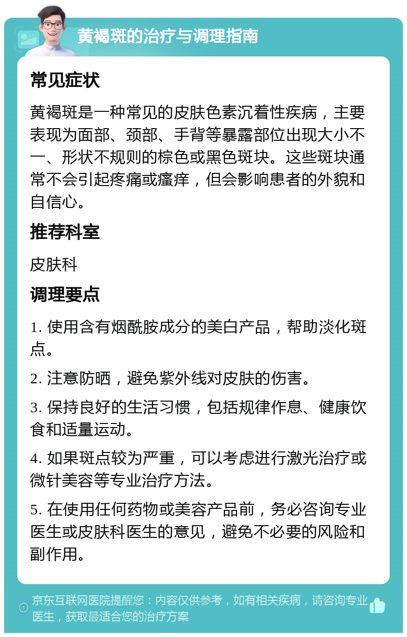 黄褐斑的治疗与调理指南 常见症状 黄褐斑是一种常见的皮肤色素沉着性疾病，主要表现为面部、颈部、手背等暴露部位出现大小不一、形状不规则的棕色或黑色斑块。这些斑块通常不会引起疼痛或瘙痒，但会影响患者的外貌和自信心。 推荐科室 皮肤科 调理要点 1. 使用含有烟酰胺成分的美白产品，帮助淡化斑点。 2. 注意防晒，避免紫外线对皮肤的伤害。 3. 保持良好的生活习惯，包括规律作息、健康饮食和适量运动。 4. 如果斑点较为严重，可以考虑进行激光治疗或微针美容等专业治疗方法。 5. 在使用任何药物或美容产品前，务必咨询专业医生或皮肤科医生的意见，避免不必要的风险和副作用。