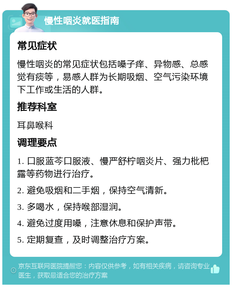 慢性咽炎就医指南 常见症状 慢性咽炎的常见症状包括嗓子痒、异物感、总感觉有痰等，易感人群为长期吸烟、空气污染环境下工作或生活的人群。 推荐科室 耳鼻喉科 调理要点 1. 口服蓝芩口服液、慢严舒柠咽炎片、强力枇杷露等药物进行治疗。 2. 避免吸烟和二手烟，保持空气清新。 3. 多喝水，保持喉部湿润。 4. 避免过度用嗓，注意休息和保护声带。 5. 定期复查，及时调整治疗方案。