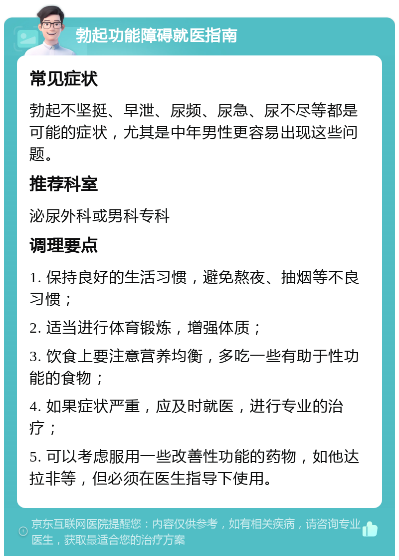 勃起功能障碍就医指南 常见症状 勃起不坚挺、早泄、尿频、尿急、尿不尽等都是可能的症状，尤其是中年男性更容易出现这些问题。 推荐科室 泌尿外科或男科专科 调理要点 1. 保持良好的生活习惯，避免熬夜、抽烟等不良习惯； 2. 适当进行体育锻炼，增强体质； 3. 饮食上要注意营养均衡，多吃一些有助于性功能的食物； 4. 如果症状严重，应及时就医，进行专业的治疗； 5. 可以考虑服用一些改善性功能的药物，如他达拉非等，但必须在医生指导下使用。