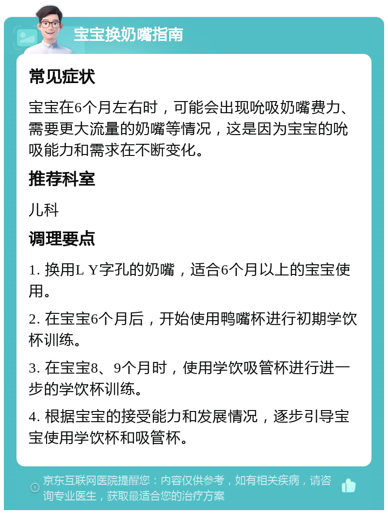 宝宝换奶嘴指南 常见症状 宝宝在6个月左右时，可能会出现吮吸奶嘴费力、需要更大流量的奶嘴等情况，这是因为宝宝的吮吸能力和需求在不断变化。 推荐科室 儿科 调理要点 1. 换用L Y字孔的奶嘴，适合6个月以上的宝宝使用。 2. 在宝宝6个月后，开始使用鸭嘴杯进行初期学饮杯训练。 3. 在宝宝8、9个月时，使用学饮吸管杯进行进一步的学饮杯训练。 4. 根据宝宝的接受能力和发展情况，逐步引导宝宝使用学饮杯和吸管杯。